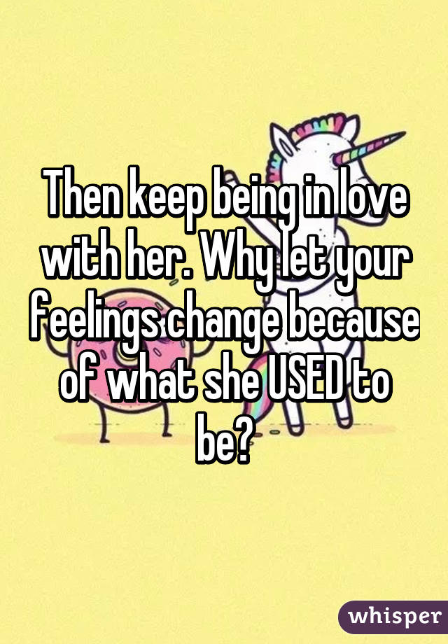 Then keep being in love with her. Why let your feelings change because of what she USED to be?