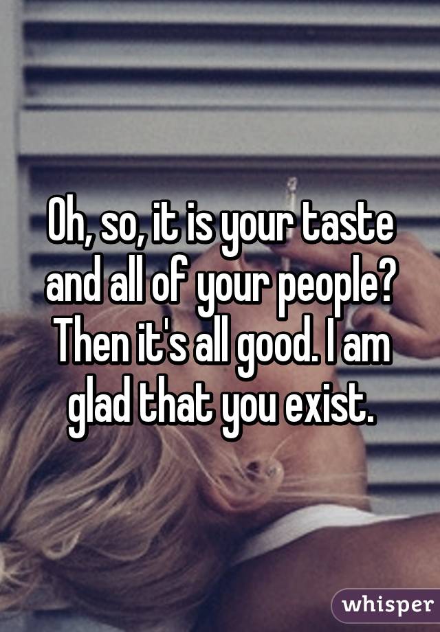 Oh, so, it is your taste and all of your people? Then it's all good. I am glad that you exist.