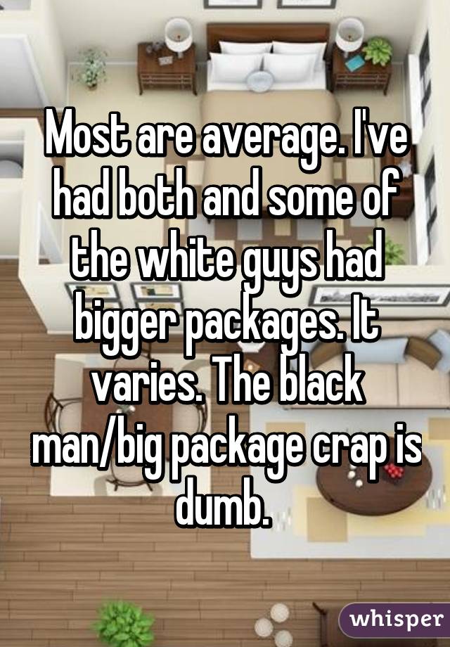 Most are average. I've had both and some of the white guys had bigger packages. It varies. The black man/big package crap is dumb. 