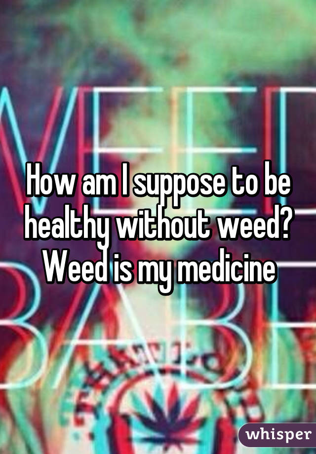 How am I suppose to be healthy without weed? Weed is my medicine