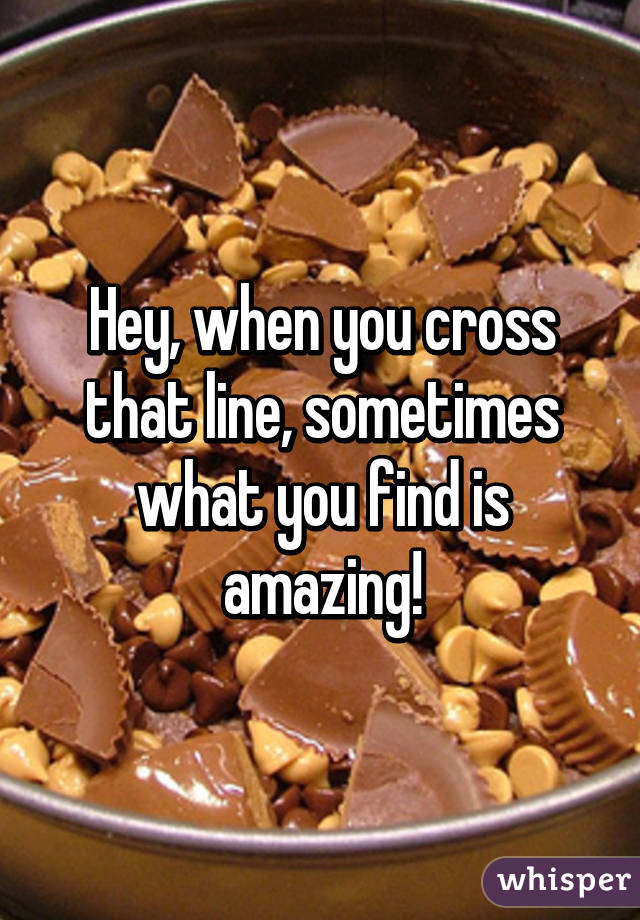 Hey, when you cross that line, sometimes what you find is amazing!