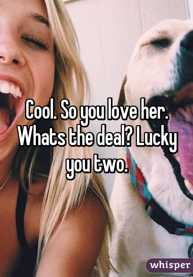 Cool. So you love her. Whats the deal? Lucky you two.