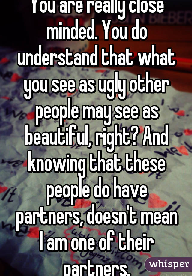 You are really close minded. You do understand that what you see as ugly other people may see as beautiful, right? And knowing that these people do have partners, doesn't mean I am one of their partners.