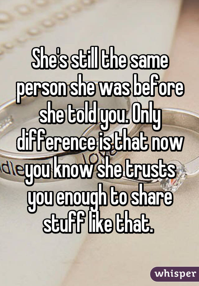 She's still the same person she was before she told you. Only difference is that now you know she trusts you enough to share stuff like that. 