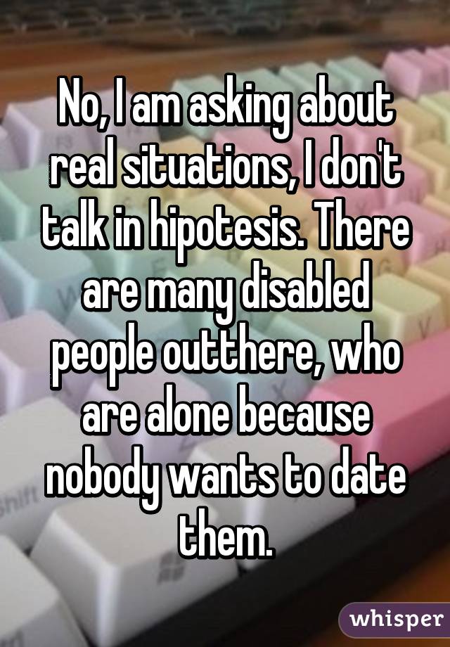 No, I am asking about real situations, I don't talk in hipotesis. There are many disabled people outthere, who are alone because nobody wants to date them.