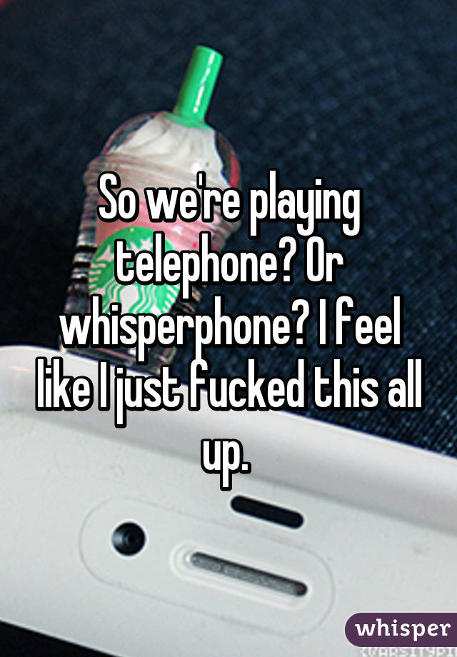 So we're playing telephone? Or whisperphone? I feel like I just fucked this all up. 