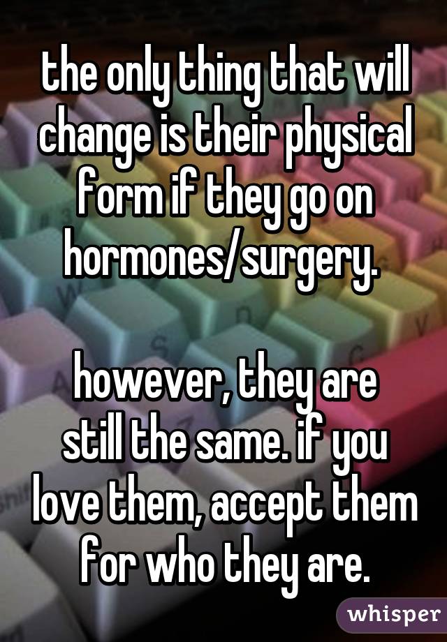 the only thing that will change is their physical form if they go on hormones/surgery. 

however, they are still the same. if you love them, accept them for who they are.