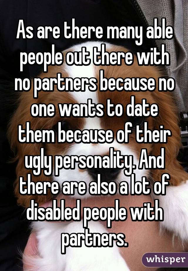 As are there many able people out there with no partners because no one wants to date them because of their ugly personality. And there are also a lot of disabled people with partners.