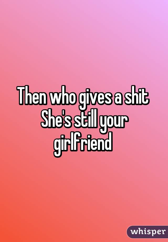 Then who gives a shit 
She's still your girlfriend 