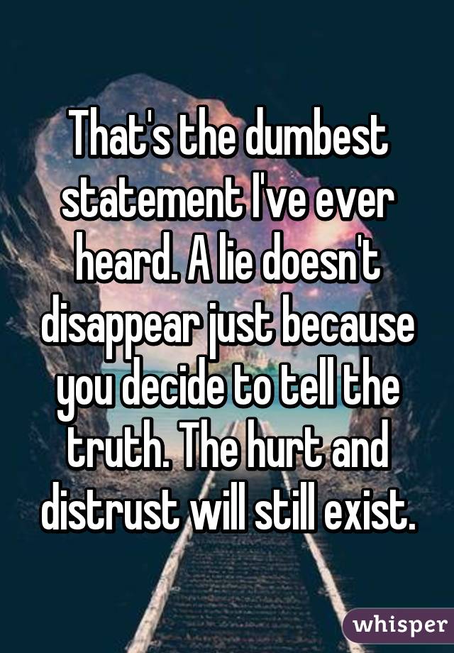 That's the dumbest statement I've ever heard. A lie doesn't disappear just because you decide to tell the truth. The hurt and distrust will still exist.