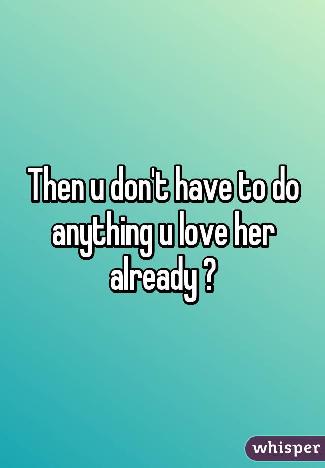 Then u don't have to do anything u love her already 😄