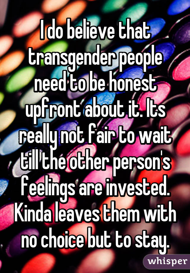 I do believe that transgender people need to be honest upfront about it. Its really not fair to wait till the other person's feelings are invested. Kinda leaves them with no choice but to stay.