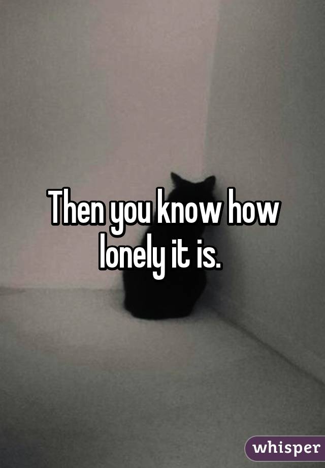 Then you know how lonely it is. 