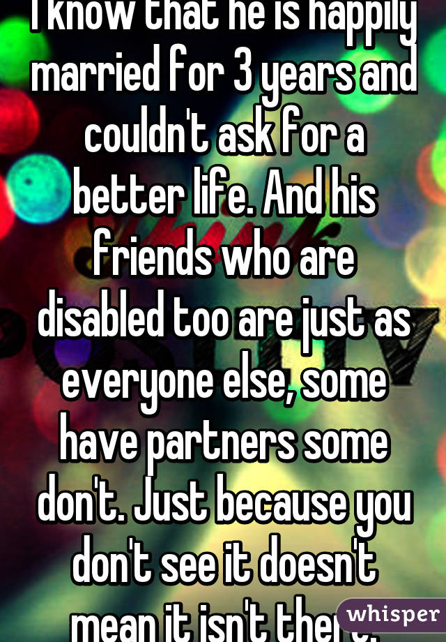 I know that he is happily married for 3 years and couldn't ask for a better life. And his friends who are disabled too are just as everyone else, some have partners some don't. Just because you don't see it doesn't mean it isn't there.