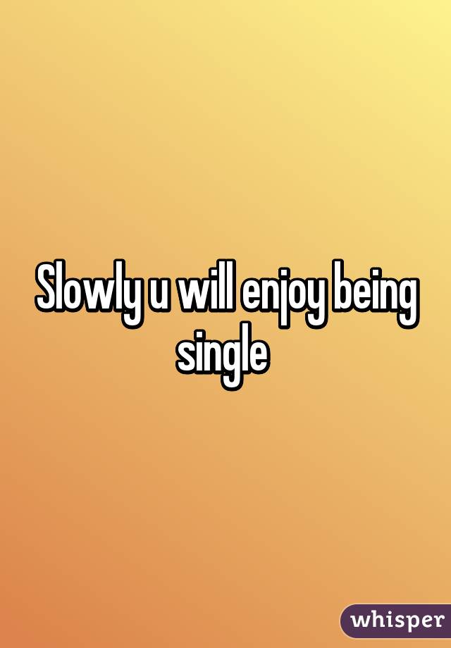Slowly u will enjoy being single 