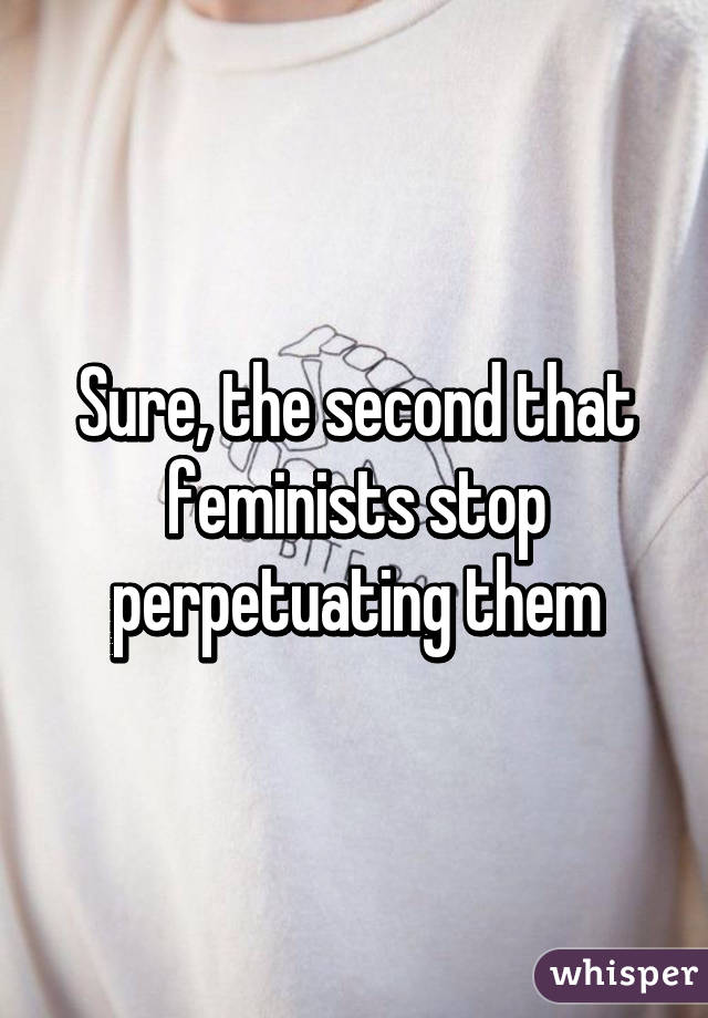 Sure, the second that feminists stop perpetuating them