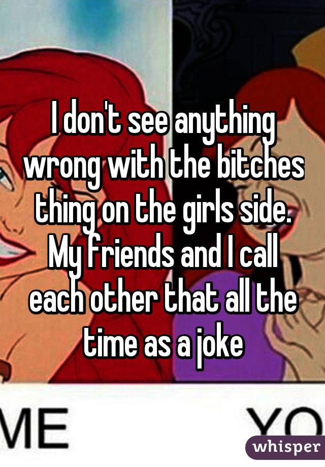 I don't see anything wrong with the bitches thing on the girls side. My friends and I call each other that all the time as a joke