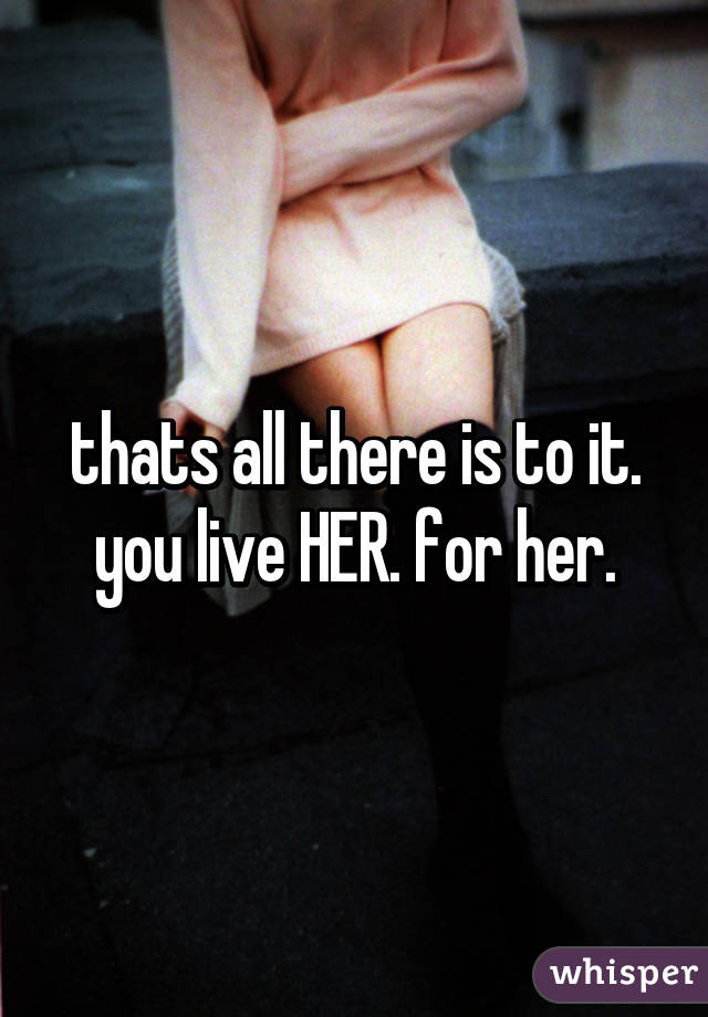 thats all there is to it. you live HER. for her.