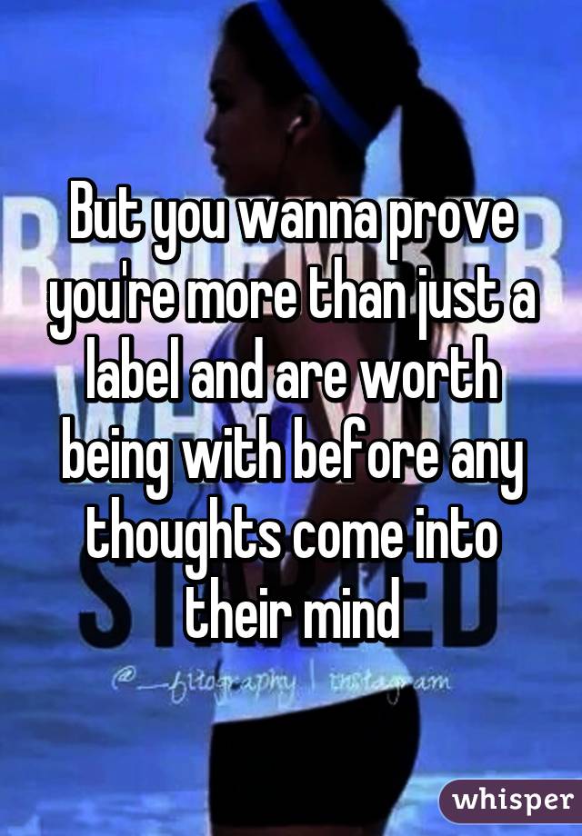 But you wanna prove you're more than just a label and are worth being with before any thoughts come into their mind