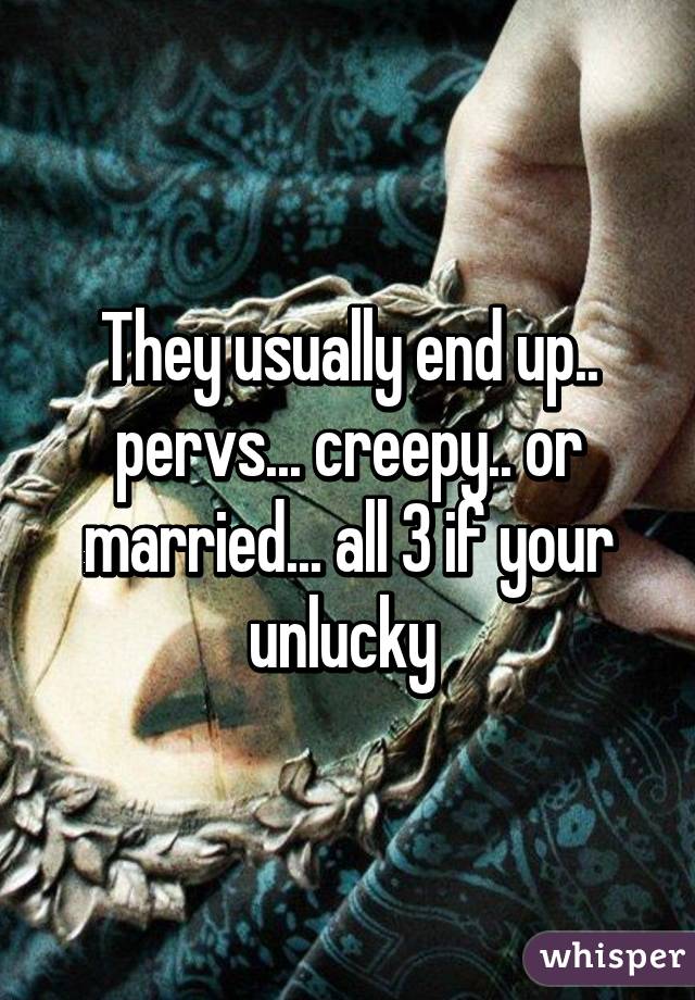 They usually end up.. pervs... creepy.. or married... all 3 if your unlucky 