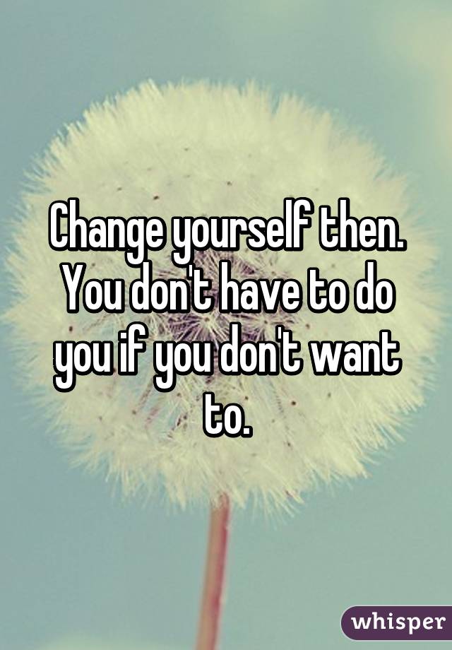 Change yourself then. You don't have to do you if you don't want to.