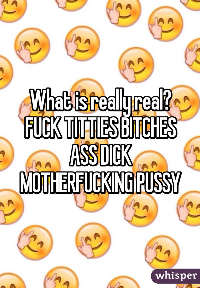 What is really real? FUCK TITTIES BITCHES ASS DICK MOTHERFUCKING PUSSY
