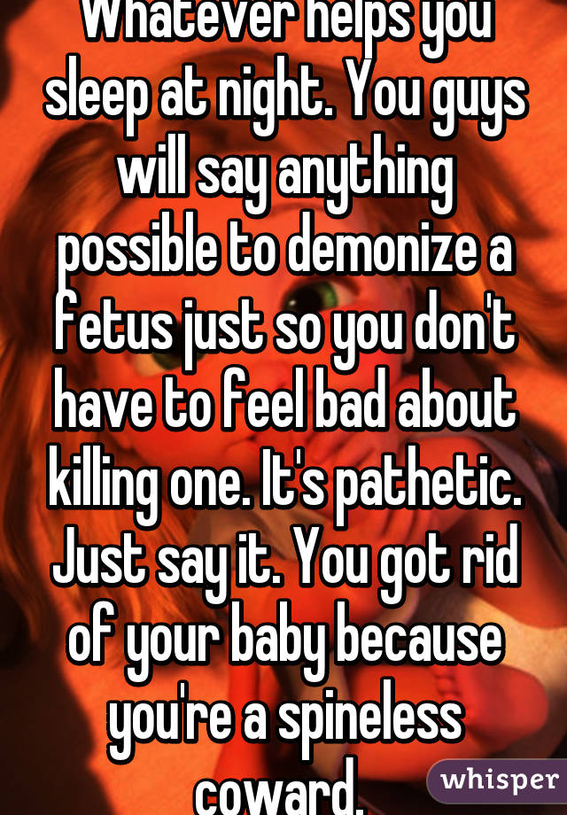 Whatever helps you sleep at night. You guys will say anything possible to demonize a fetus just so you don't have to feel bad about killing one. It's pathetic. Just say it. You got rid of your baby because you're a spineless coward. 