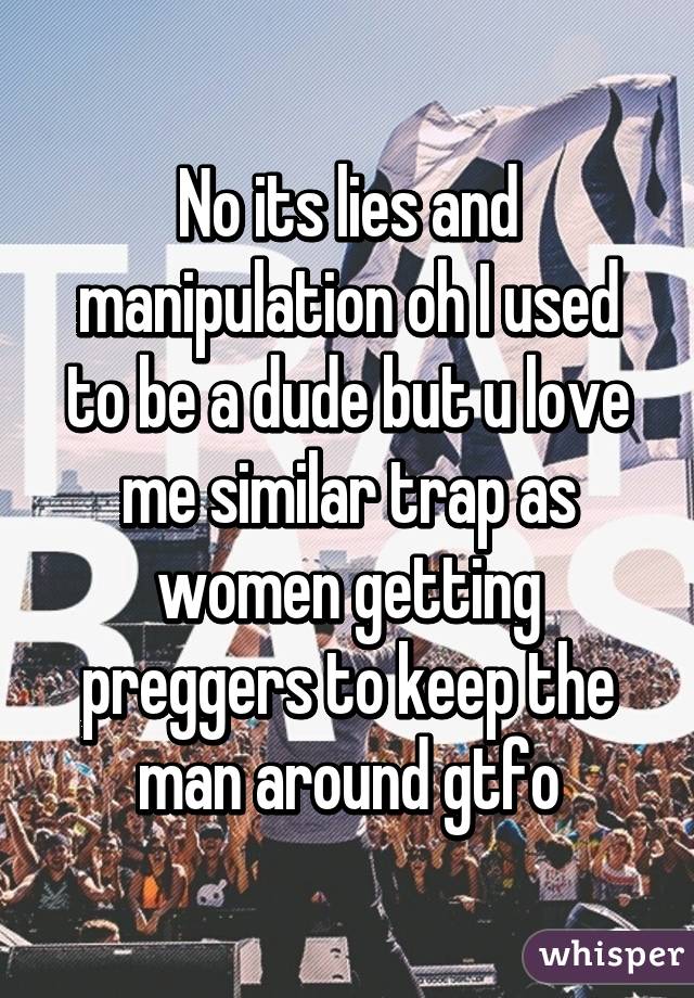 No its lies and manipulation oh I used to be a dude but u love me similar trap as women getting preggers to keep the man around gtfo