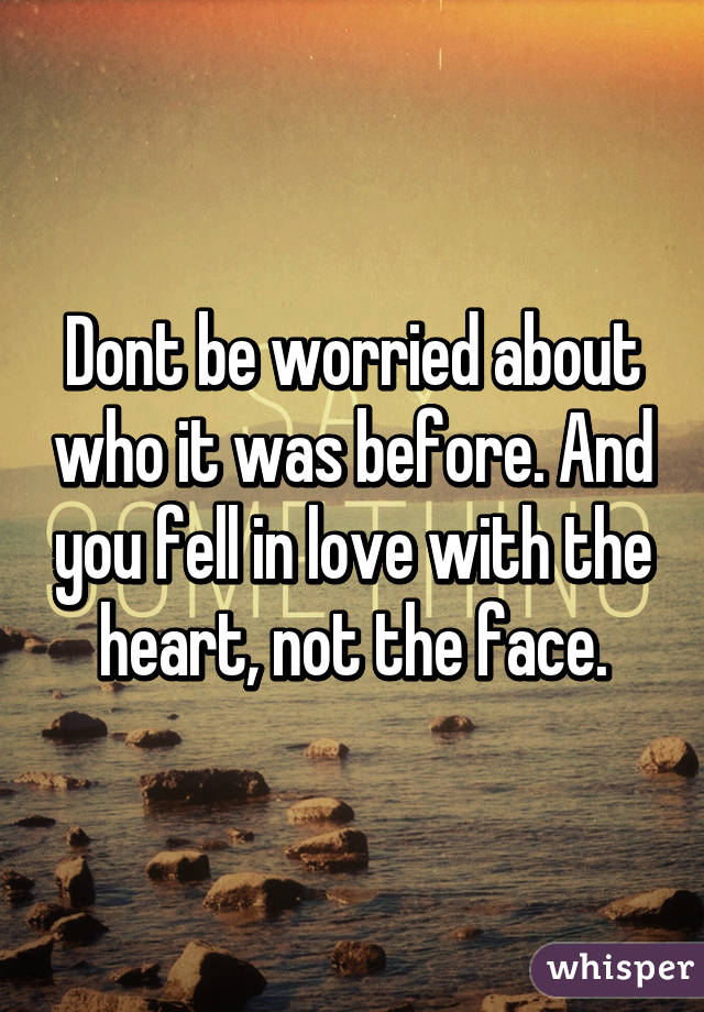 Dont be worried about who it was before. And you fell in love with the heart, not the face.