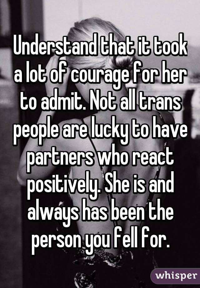 Understand that it took a lot of courage for her to admit. Not all trans people are lucky to have partners who react positively. She is and always has been the person you fell for.