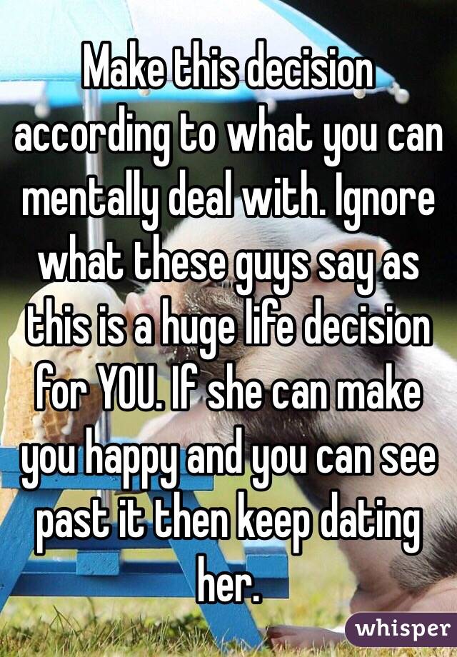 Make this decision according to what you can mentally deal with. Ignore what these guys say as this is a huge life decision for YOU. If she can make you happy and you can see past it then keep dating her. 