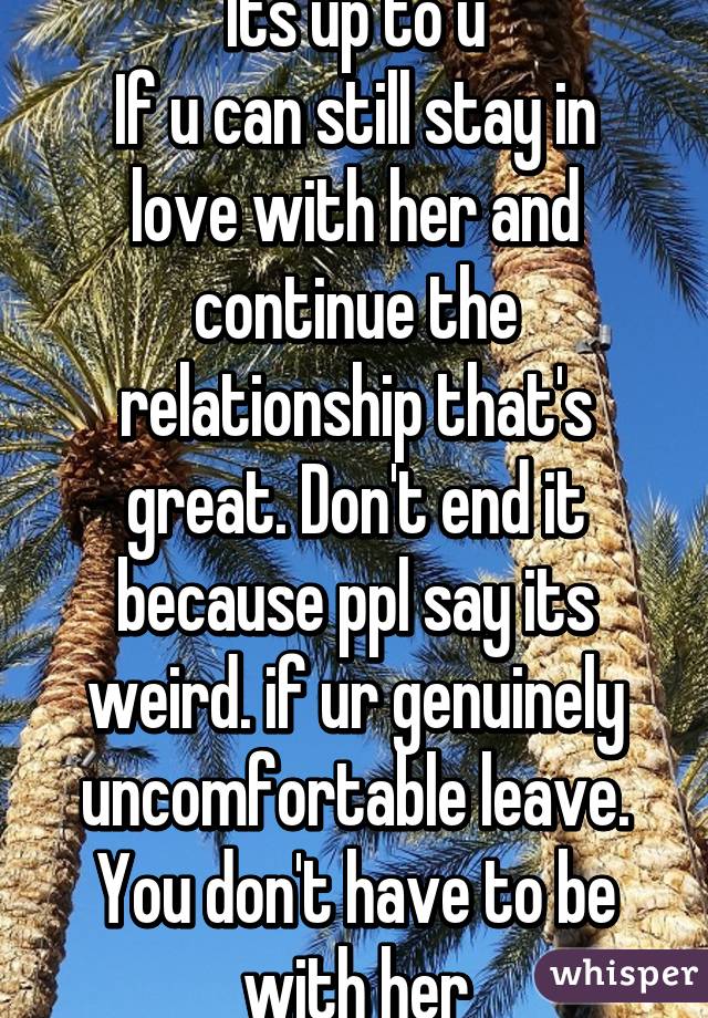 Its up to u
If u can still stay in love with her and continue the relationship that's great. Don't end it because ppl say its weird. if ur genuinely uncomfortable leave. You don't have to be with her