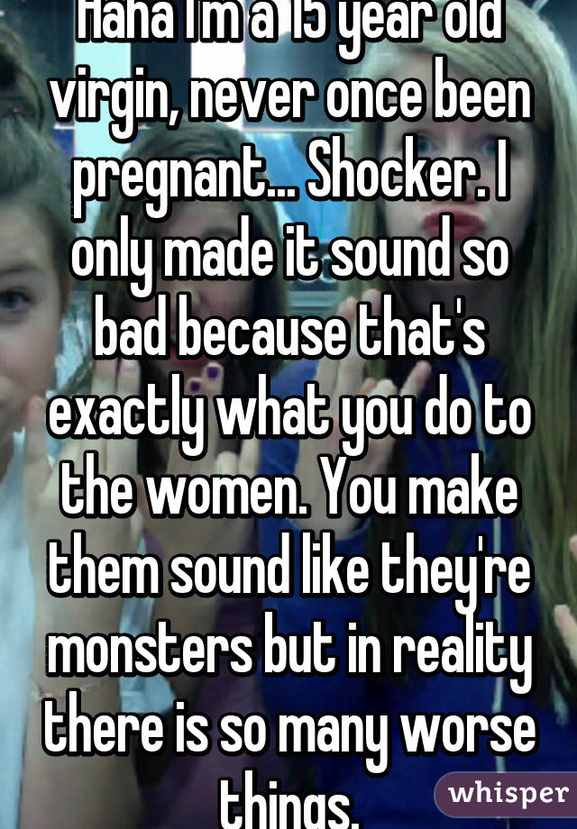 Haha I'm a 15 year old virgin, never once been pregnant... Shocker. I only made it sound so bad because that's exactly what you do to the women. You make them sound like they're monsters but in reality there is so many worse things.