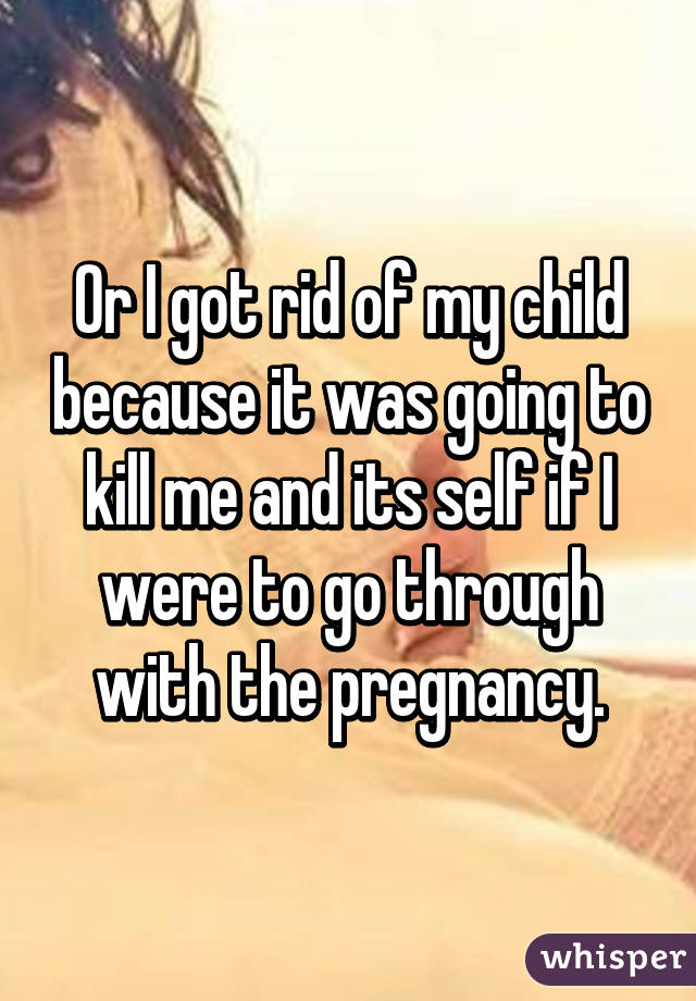 Or I got rid of my child because it was going to kill me and its self if I were to go through with the pregnancy.