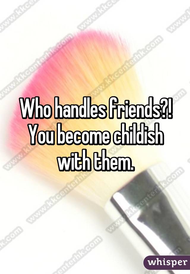 Who handles friends?! You become childish with them.