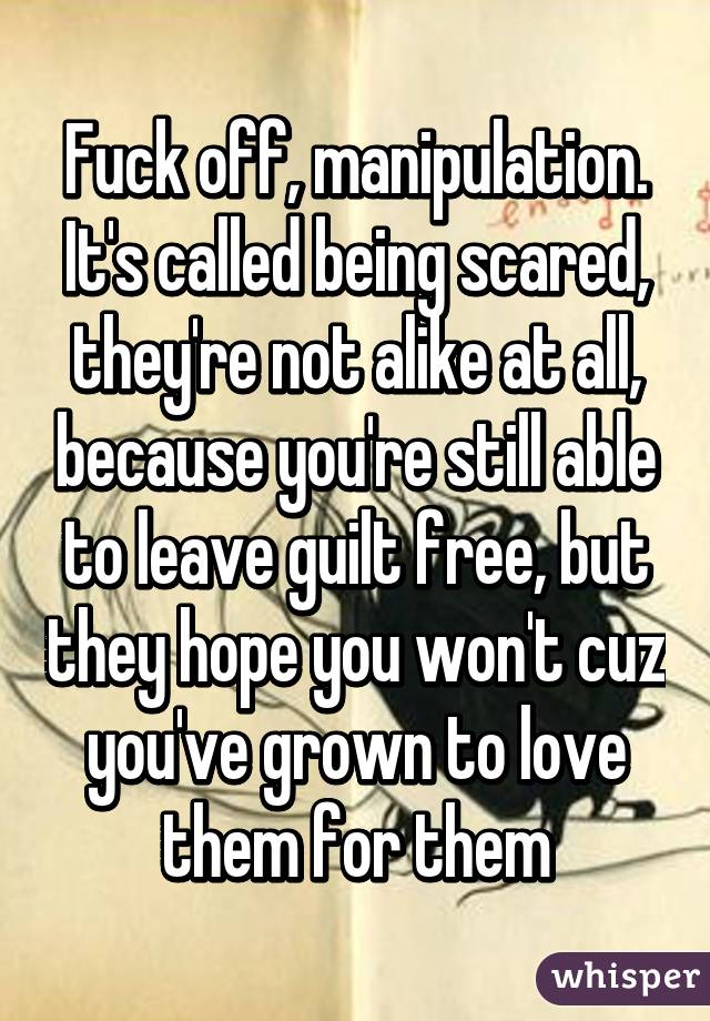 Fuck off, manipulation. It's called being scared, they're not alike at all, because you're still able to leave guilt free, but they hope you won't cuz you've grown to love them for them