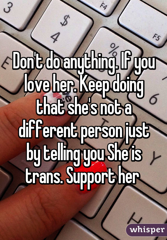 Don't do anything. If you love her. Keep doing that she's not a different person just by telling you She is trans. Support her 