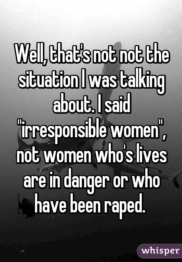 Well, that's not not the situation I was talking about. I said "irresponsible women", not women who's lives are in danger or who have been raped. 