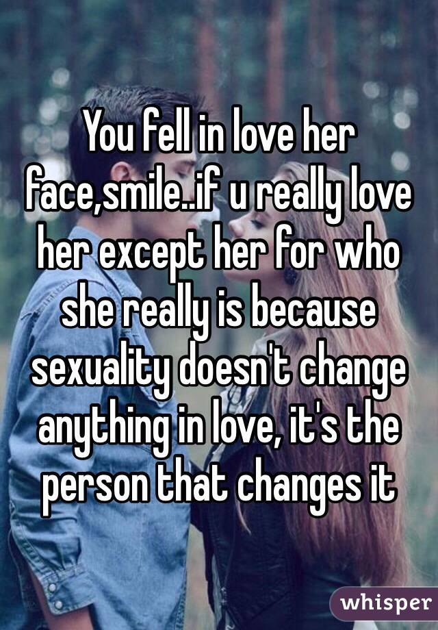 You fell in love her face,smile..if u really love her except her for who she really is because sexuality doesn't change anything in love, it's the person that changes it