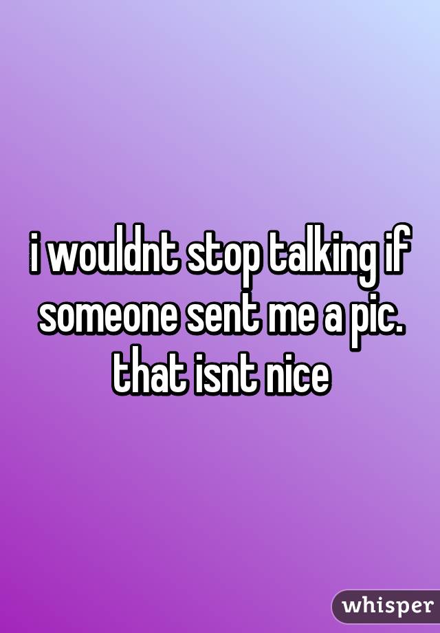 i wouldnt stop talking if someone sent me a pic. that isnt nice