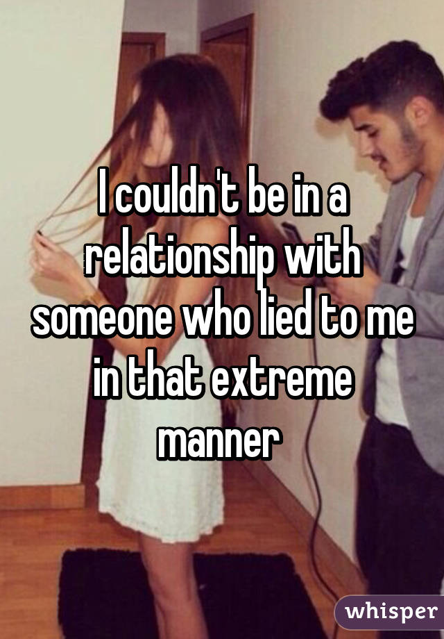 I couldn't be in a relationship with someone who lied to me in that extreme manner 