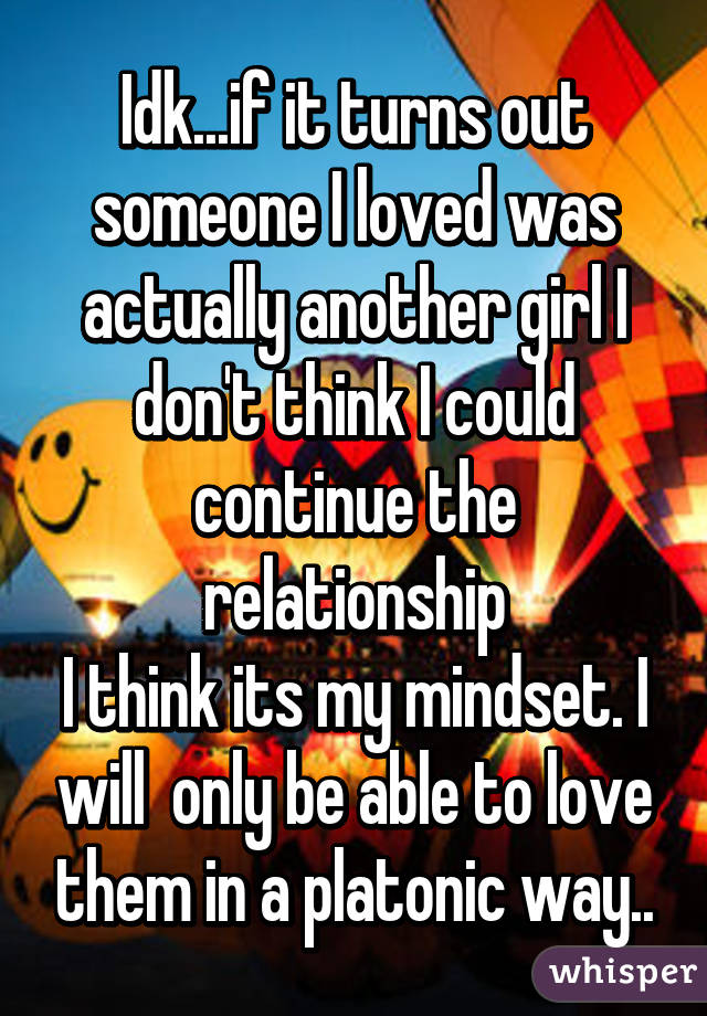 Idk...if it turns out someone I loved was actually another girl I don't think I could continue the relationship
I think its my mindset. I will  only be able to love them in a platonic way..