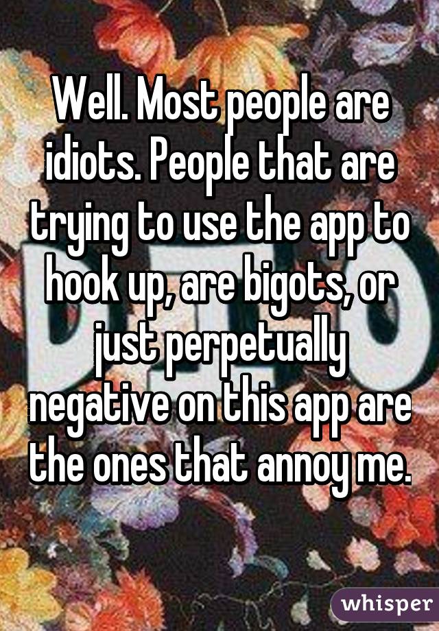 Well. Most people are idiots. People that are trying to use the app to hook up, are bigots, or just perpetually negative on this app are the ones that annoy me. 