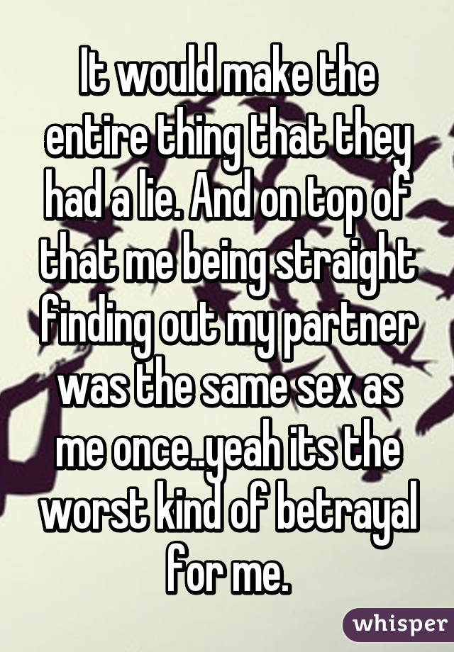 It would make the entire thing that they had a lie. And on top of that me being straight finding out my partner was the same sex as me once..yeah its the worst kind of betrayal for me.