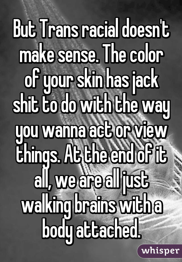 But Trans racial doesn't make sense. The color of your skin has jack shit to do with the way you wanna act or view things. At the end of it all, we are all just walking brains with a body attached.