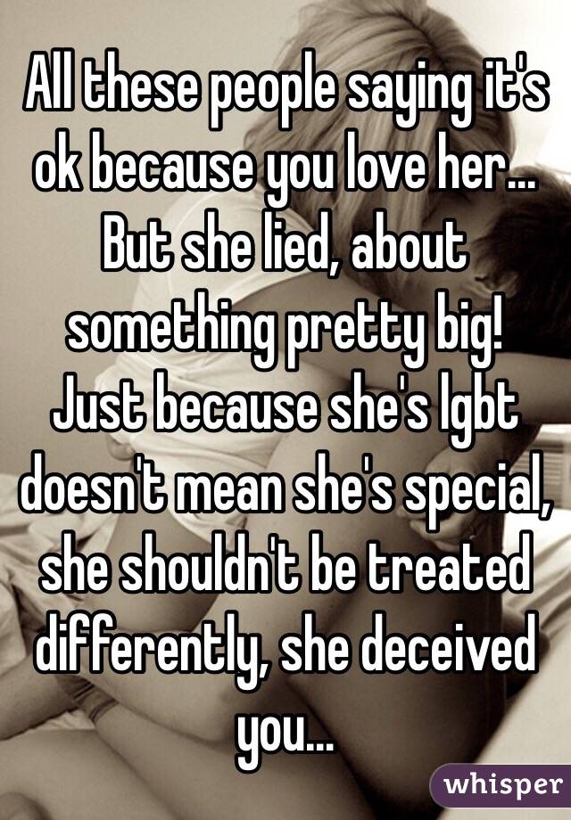 All these people saying it's ok because you love her... But she lied, about something pretty big! 
Just because she's lgbt doesn't mean she's special, she shouldn't be treated differently, she deceived you...