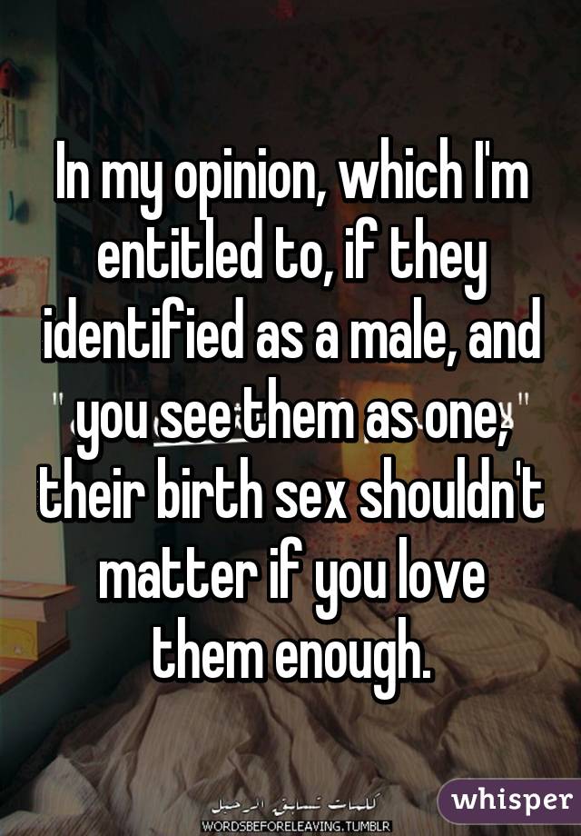 In my opinion, which I'm entitled to, if they identified as a male, and you see them as one, their birth sex shouldn't matter if you love them enough.