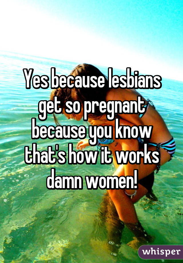 Yes because lesbians get so pregnant because you know that's how it works damn women!