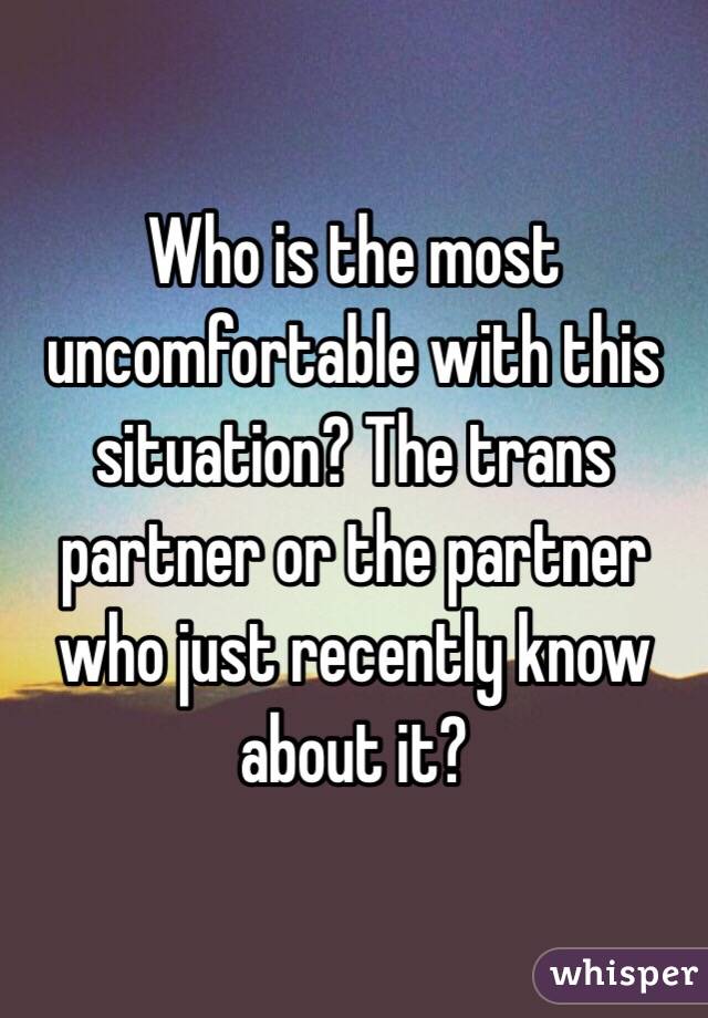 Who is the most uncomfortable with this situation? The trans partner or the partner who just recently know about it?