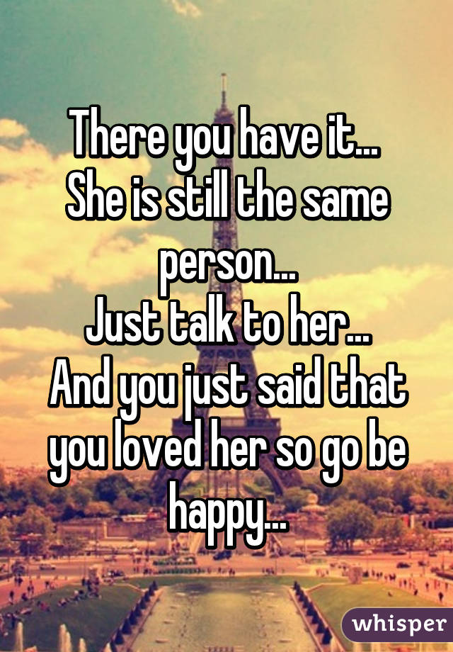 There you have it... 
She is still the same person...
Just talk to her...
And you just said that you loved her so go be happy...